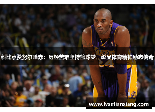 科比点赞努尔哈赤：历经苦难坚持篮球梦，彰显体育精神励志传奇